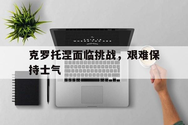 克罗托涅面临挑战，艰难保持士气  第1张
